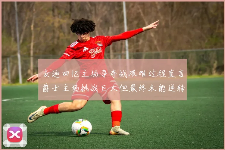 麦迪回忆主场争夺战艰难过程直言爵士主场挑战巨大但最终未能逆转胜局