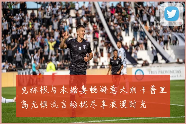 克林根与未婚妻畅游意大利卡普里岛无惧流言纷扰尽享浪漫时光