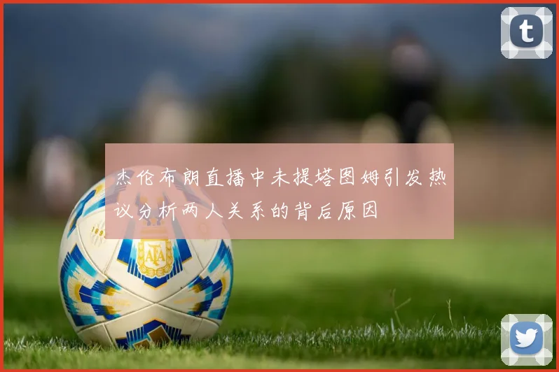 杰伦布朗直播中未提塔图姆引发热议分析两人关系的背后原因