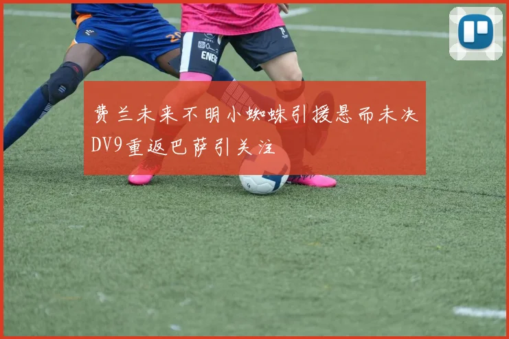 费兰未来不明小蜘蛛引援悬而未决DV9重返巴萨引关注