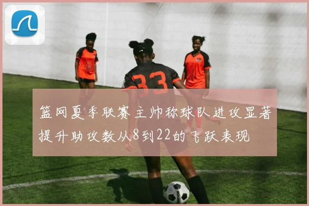 篮网夏季联赛主帅称球队进攻显著提升助攻数从8到22的飞跃表现