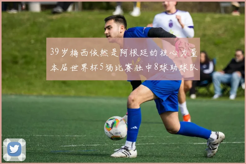 39岁梅西依然是阿根廷的核心力量本届世界杯5场比赛独中8球助球队狂轰14球