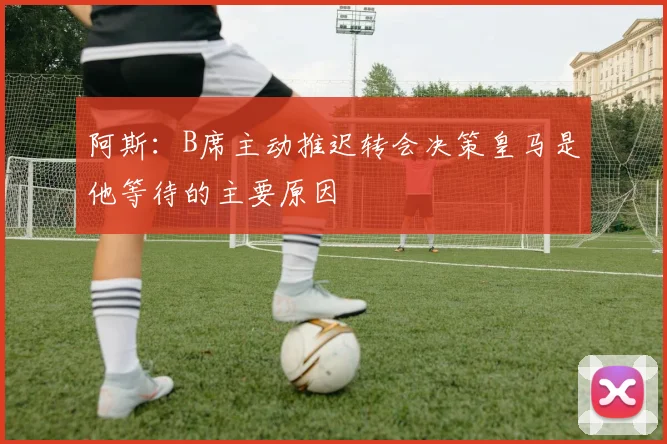 阿斯：B席主动推迟转会决策皇马是他等待的主要原因