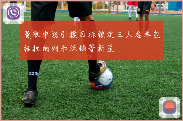 曼联中场引援目标锁定三人名单包括托纳利和沃顿等新星