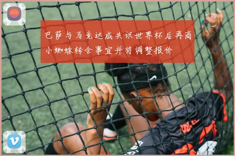 巴萨与马竞达成共识世界杯后再商小蜘蛛转会事宜并将调整报价