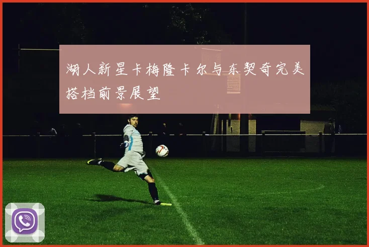 湖人新星卡梅隆卡尔与东契奇完美搭档前景展望