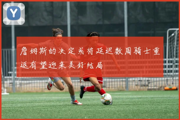詹姆斯的决定或将延迟数周骑士重返有望迎来美好结局