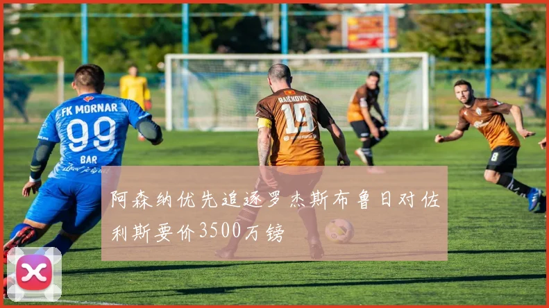 阿森纳优先追逐罗杰斯布鲁日对佐利斯要价3500万镑