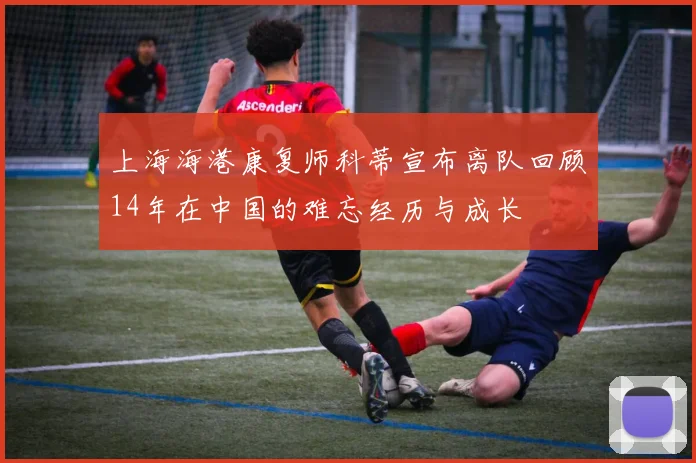 上海海港康复师科蒂宣布离队回顾14年在中国的难忘经历与成长