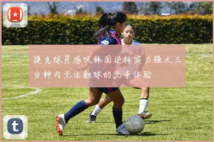 捷克球员感叹韩国逆转实力强大三分钟内无法触球的无奈体验