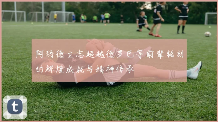 阿玛德立志超越德罗巴等前辈铭刻的辉煌成就与精神传承