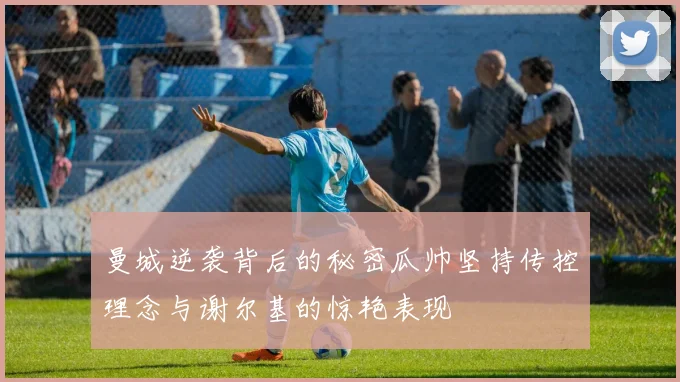 曼城逆袭背后的秘密瓜帅坚持传控理念与谢尔基的惊艳表现