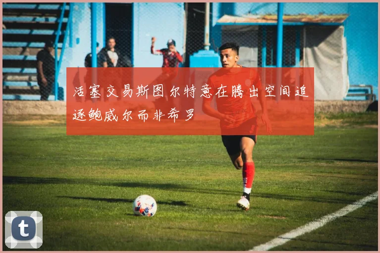 活塞交易斯图尔特意在腾出空间追逐鲍威尔而非希罗